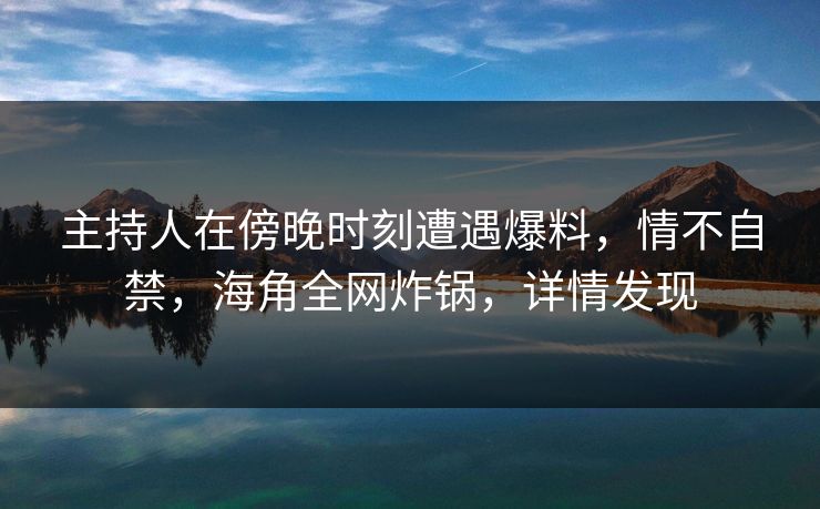 主持人在傍晚时刻遭遇爆料，情不自禁，海角全网炸锅，详情发现