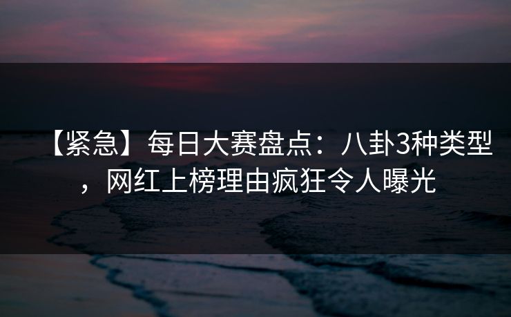 【紧急】每日大赛盘点：八卦3种类型，网红上榜理由疯狂令人曝光