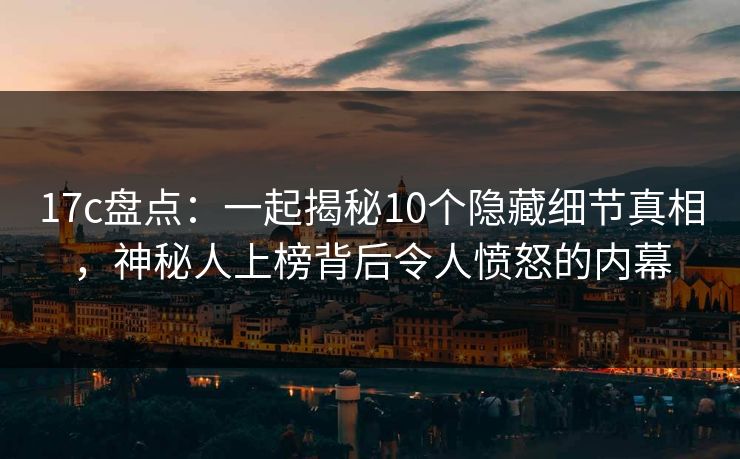 17c盘点：一起揭秘10个隐藏细节真相，神秘人上榜背后令人愤怒的内幕