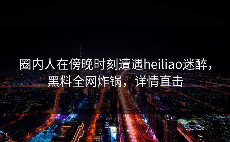 圈内人在傍晚时刻遭遇heiliao迷醉，黑料全网炸锅，详情直击