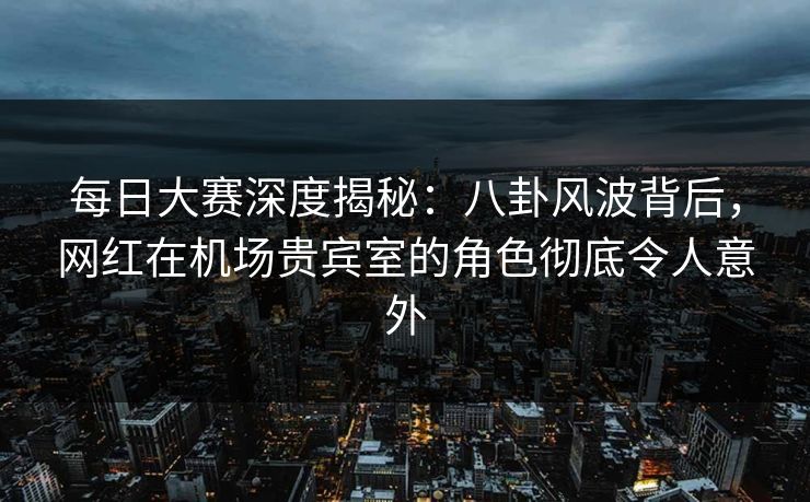 每日大赛深度揭秘:八卦风波背后,网红在机场贵宾室的角色彻底令人意外 每日大赛深度揭秘:八卦风波背后,网红在机场贵宾室的角色彻底令人意外