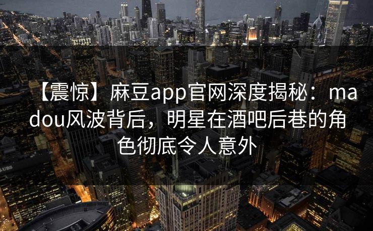 【震惊】麻豆app官网深度揭秘：madou风波背后，明星在酒吧后巷的角色彻底令人意外