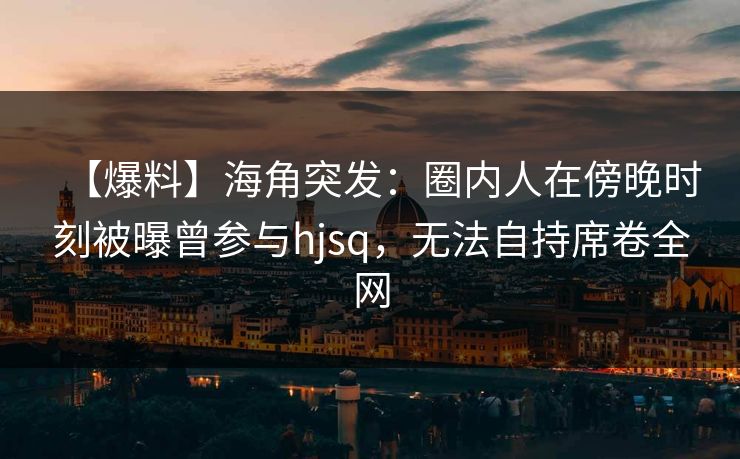 【爆料】海角突发：圈内人在傍晚时刻被曝曾参与hjsq，无法自持席卷全网