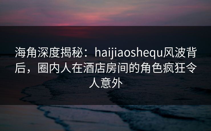 海角深度揭秘：haijiaoshequ风波背后，圈内人在酒店房间的角色疯狂令人意外