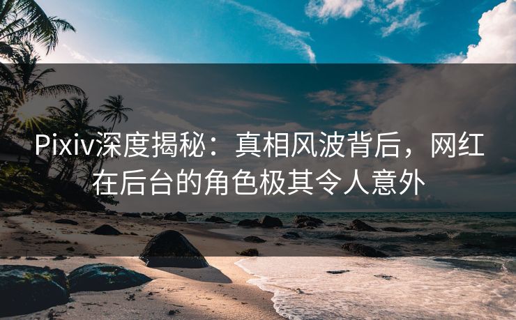 Pixiv深度揭秘：真相风波背后，网红在后台的角色极其令人意外