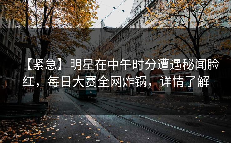 【紧急】明星在中午时分遭遇秘闻脸红，每日大赛全网炸锅，详情了解