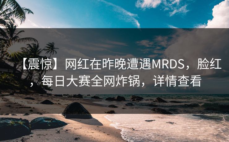 【震惊】网红在昨晚遭遇MRDS，脸红，每日大赛全网炸锅，详情查看