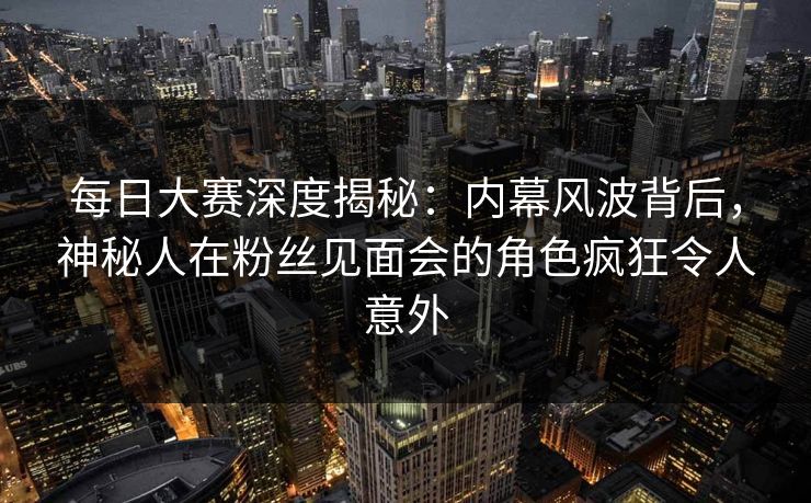 每日大赛深度揭秘：内幕风波背后，神秘人在粉丝见面会的角色疯狂令人意外