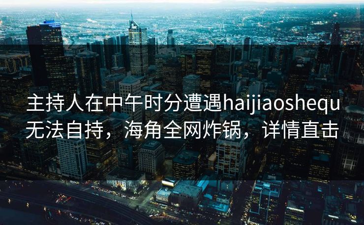 主持人在中午时分遭遇haijiaoshequ无法自持，海角全网炸锅，详情直击