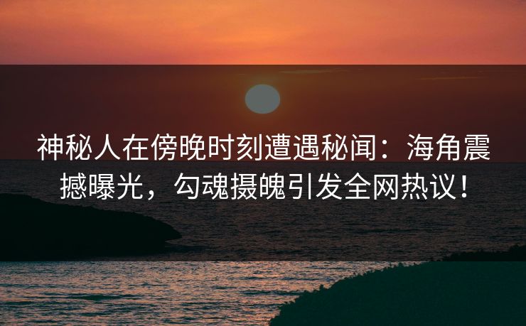 神秘人在傍晚时刻遭遇秘闻：海角震撼曝光，勾魂摄魄引发全网热议！