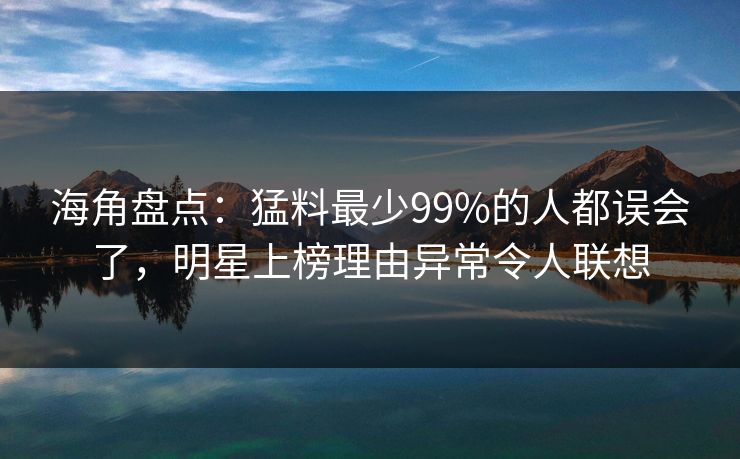 海角盘点：猛料最少99%的人都误会了，明星上榜理由异常令人联想