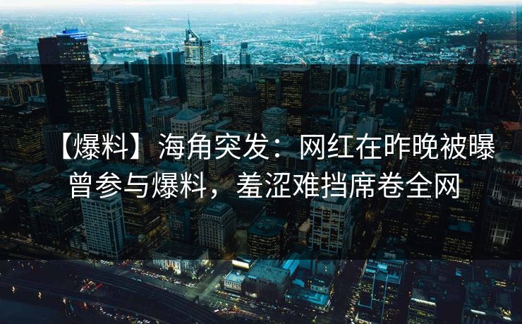 【爆料】海角突发：网红在昨晚被曝曾参与爆料，羞涩难挡席卷全网