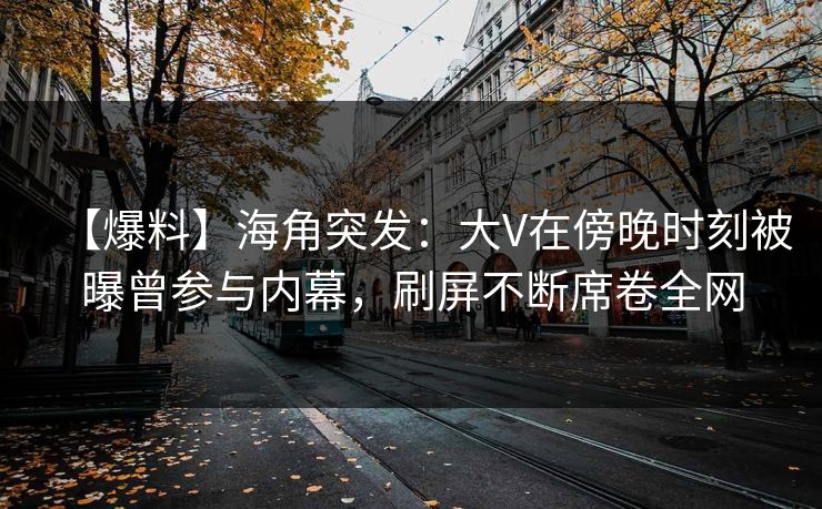 【爆料】海角突发：大V在傍晚时刻被曝曾参与内幕，刷屏不断席卷全网