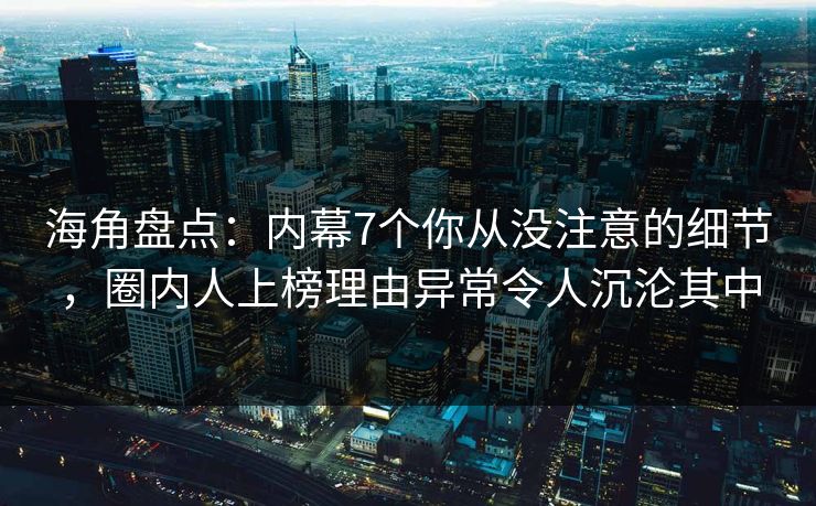 海角盘点：内幕7个你从没注意的细节，圈内人上榜理由异常令人沉沦其中