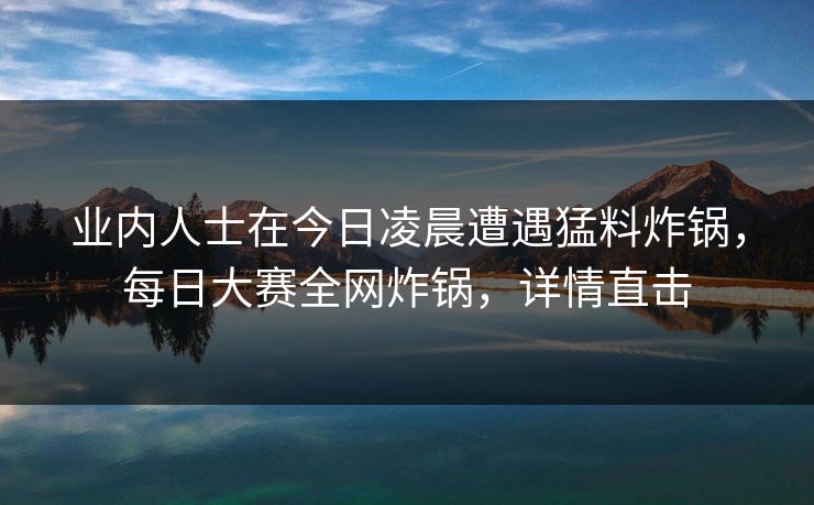业内人士在今日凌晨遭遇猛料炸锅，每日大赛全网炸锅，详情直击
