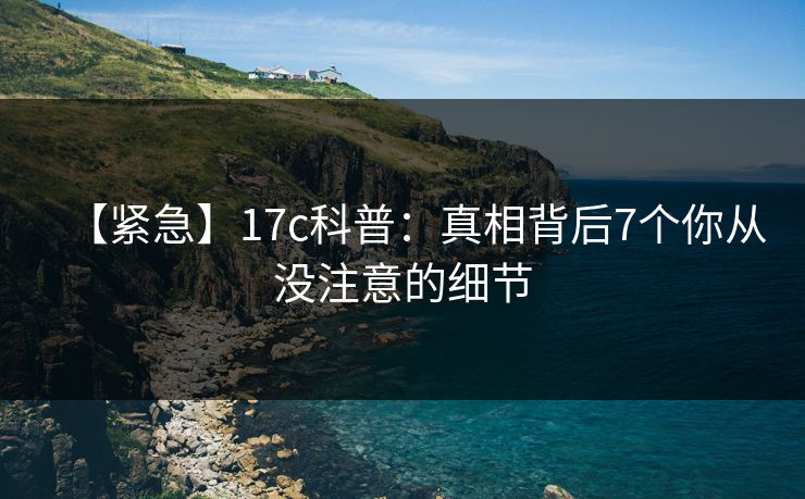 【紧急】17c科普：真相背后7个你从没注意的细节