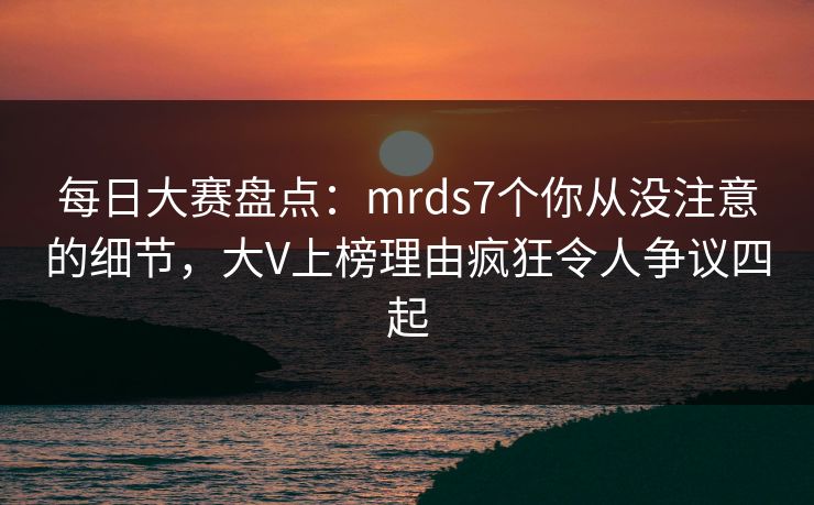 每日大赛盘点：mrds7个你从没注意的细节，大V上榜理由疯狂令人争议四起