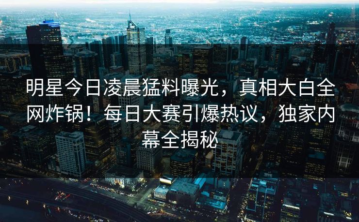 明星今日凌晨猛料曝光，真相大白全网炸锅！每日大赛引爆热议，独家内幕全揭秘