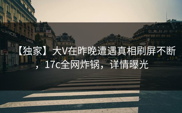【独家】大V在昨晚遭遇真相刷屏不断，17c全网炸锅，详情曝光