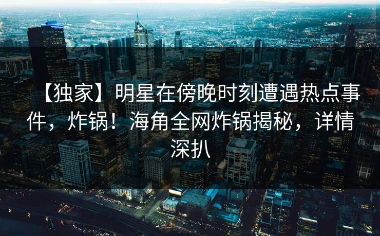 【独家】明星在傍晚时刻遭遇热点事件，炸锅！海角全网炸锅揭秘，详情深扒
