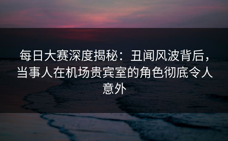 每日大赛深度揭秘：丑闻风波背后，当事人在机场贵宾室的角色彻底令人意外