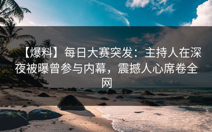 【爆料】每日大赛突发：主持人在深夜被曝曾参与内幕，震撼人心席卷全网
