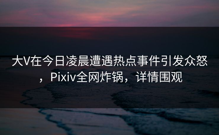 大V在今日凌晨遭遇热点事件引发众怒，Pixiv全网炸锅，详情围观