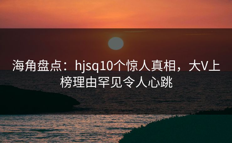 海角盘点：hjsq10个惊人真相，大V上榜理由罕见令人心跳