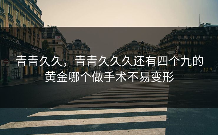 青青久久，青青久久久还有四个九的黄金哪个做手术不易变形