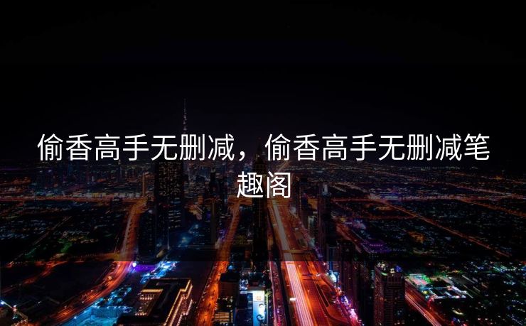 偷香高手无删减，偷香高手无删减笔趣阁