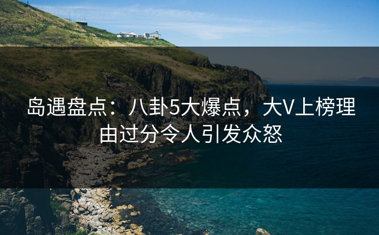 岛遇盘点：八卦5大爆点，大V上榜理由过分令人引发众怒