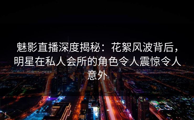 魅影直播深度揭秘：花絮风波背后，明星在私人会所的角色令人震惊令人意外