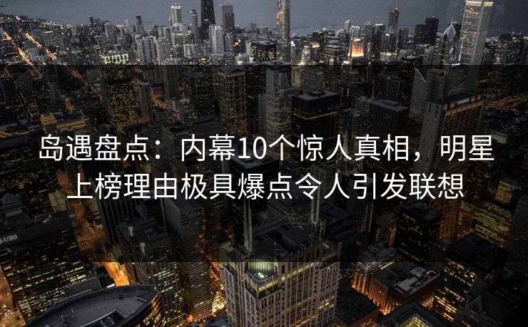 岛遇盘点：内幕10个惊人真相，明星上榜理由极具爆点令人引发联想