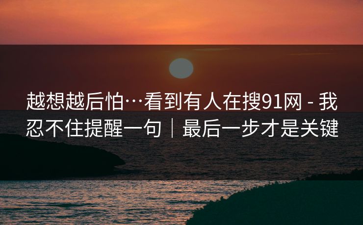越想越后怕…看到有人在搜91网 - 我忍不住提醒一句｜最后一步才是关键