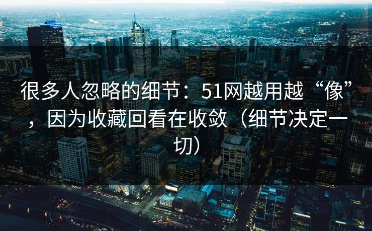 很多人忽略的细节：51网越用越“像”，因为收藏回看在收敛（细节决定一切）