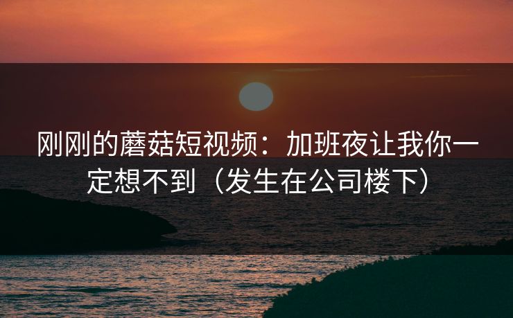 刚刚的蘑菇短视频：加班夜让我你一定想不到（发生在公司楼下）