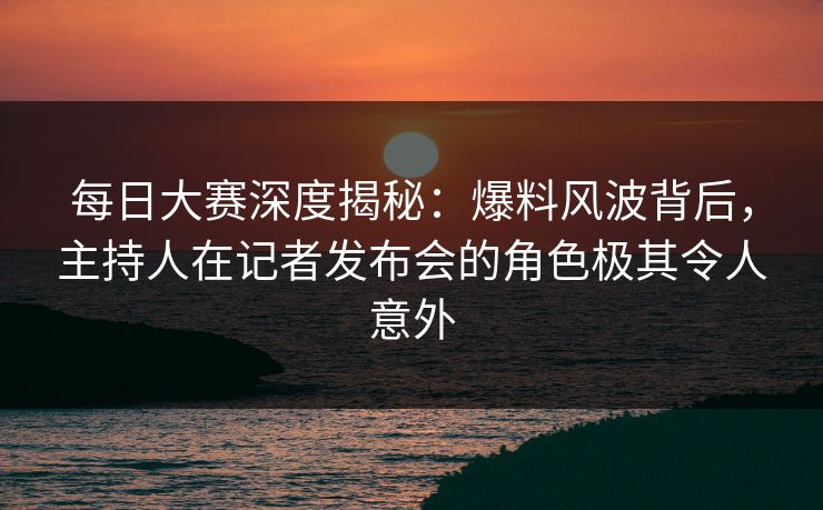 每日大赛深度揭秘：爆料风波背后，主持人在记者发布会的角色极其令人意外